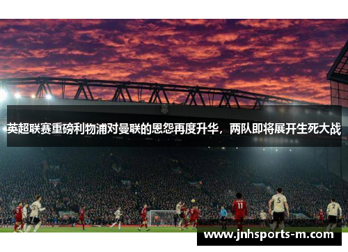 英超联赛重磅利物浦对曼联的恩怨再度升华，两队即将展开生死大战