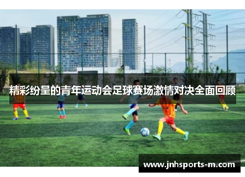 精彩纷呈的青年运动会足球赛场激情对决全面回顾