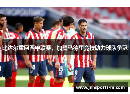 比达尔重回西甲联赛，加盟马德里竞技助力球队争冠