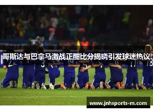 哥斯达与巴拿马激战正酣比分揭晓引发球迷热议