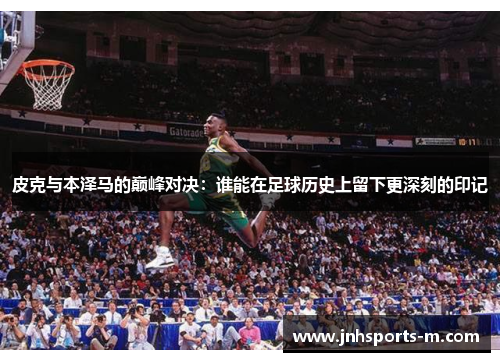 皮克与本泽马的巅峰对决：谁能在足球历史上留下更深刻的印记