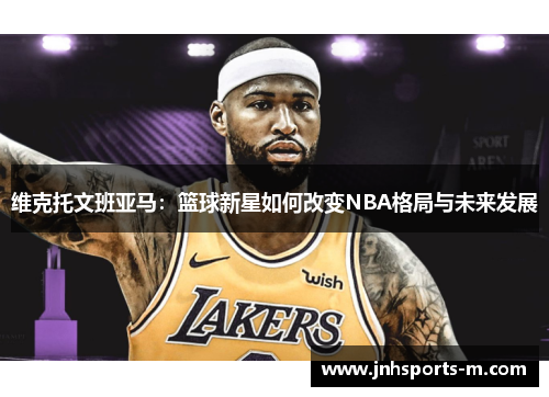维克托文班亚马：篮球新星如何改变NBA格局与未来发展