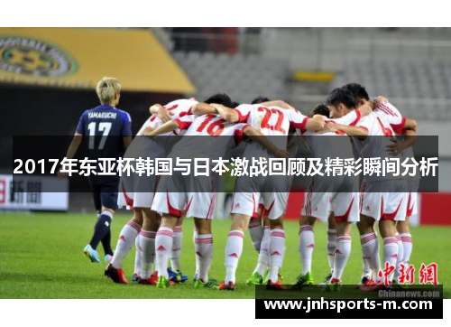 2017年东亚杯韩国与日本激战回顾及精彩瞬间分析