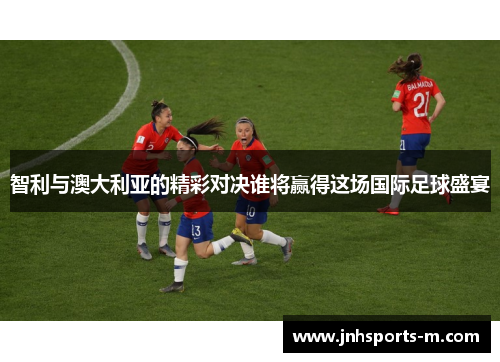 智利与澳大利亚的精彩对决谁将赢得这场国际足球盛宴